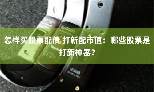 怎样买股票配债 打新配市值：哪些股票是打新神器？